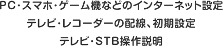 PC・スマホ・ゲーム機などのインターネット設定　テレビ・レコーダーの配線、初期設定　テレビ・STB操作説明