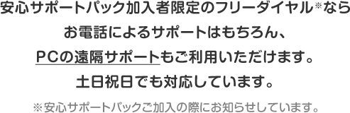 安心サポートパック加入者限定のフリーダイヤル(※)ならお電話によるサポートはもちろん、PCの遠隔サポートもご利用いただけます。土日祝日でも対応しています。※安心サポートパックご加入の際にお知らせしています。