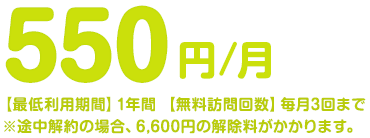 550円/月【最低利用期間】1年間【無料訪問回数】毎月3回まで※途中解約の場合、6,600円の解除料がかかります。