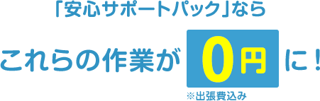 「安心サポートパック」ならこれらの作業が0円に！※出張費込み